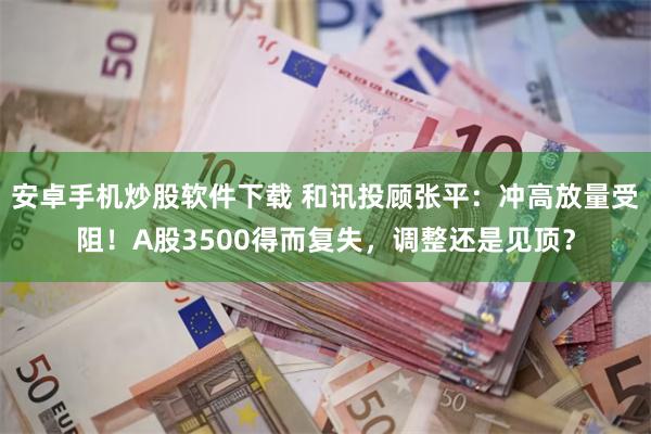 安卓手机炒股软件下载 和讯投顾张平:冲高放量受阻!A股3500得而复失,调整还是见顶?