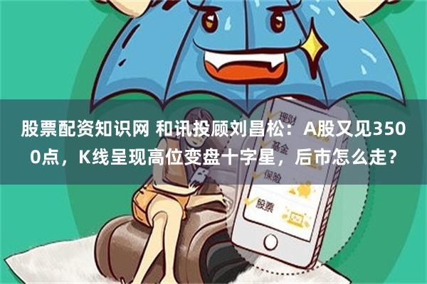 股票配资知识网 和讯投顾刘昌松：A股又见3500点，K线呈现高位变盘十字星，后市怎么走？