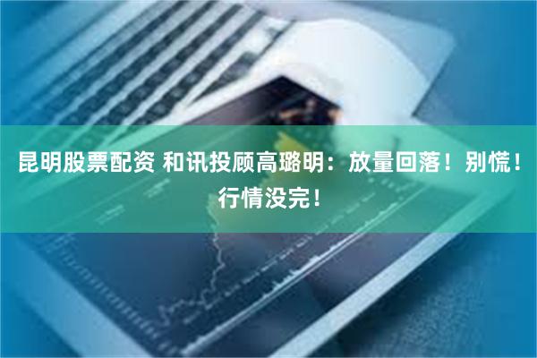昆明股票配资 和讯投顾高璐明：放量回落！别慌！行情没完！