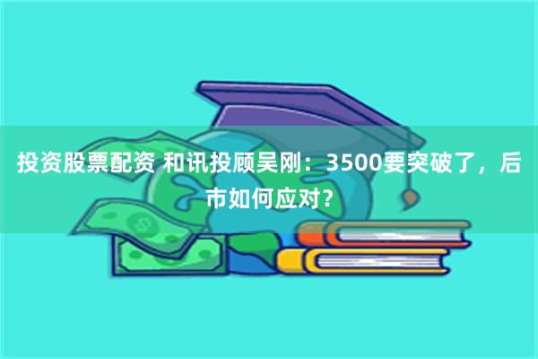 投资股票配资 和讯投顾吴刚：3500要突破了，后市如何应对？