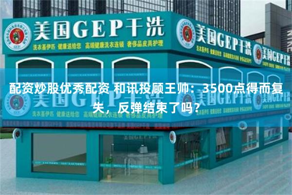 配资炒股优秀配资 和讯投顾王帅:3500点得而复失,反弹结束了吗?