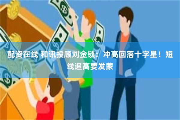 配资在线 和讯投顾刘金锁：冲高回落十字星！短线追高要发蒙