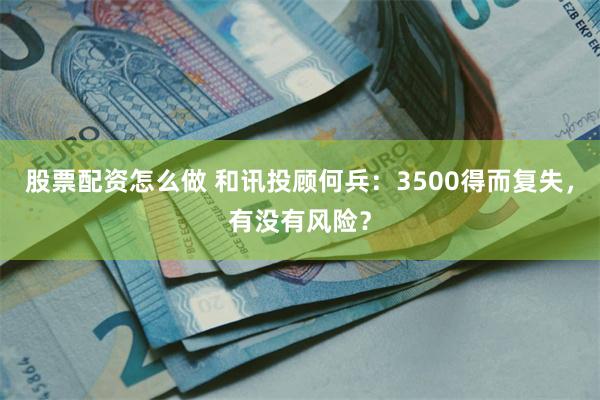 股票配资怎么做 和讯投顾何兵：3500得而复失，有没有风险？
