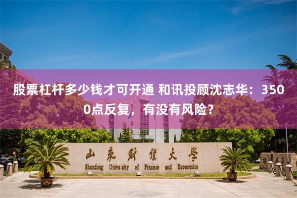 股票杠杆多少钱才可开通 和讯投顾沈志华:3500点反复,有没有风险?