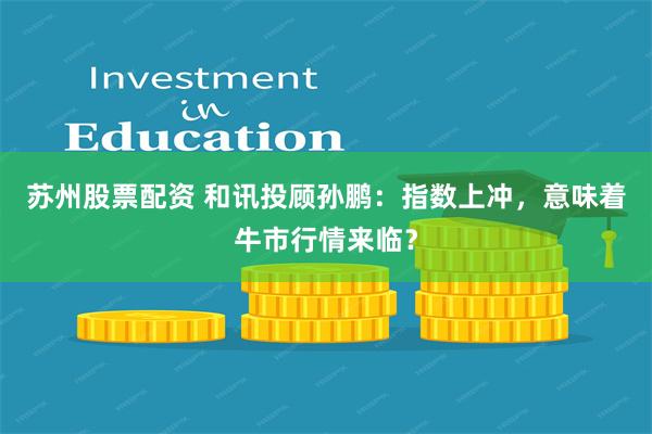 苏州股票配资 和讯投顾孙鹏：指数上冲，意味着牛市行情来临？