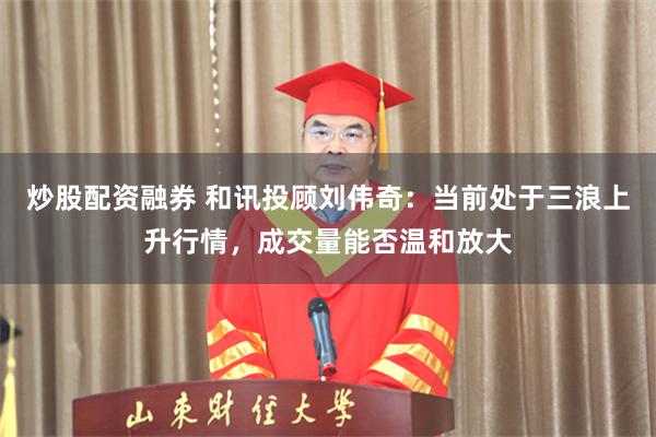 炒股配资融券 和讯投顾刘伟奇：当前处于三浪上升行情，成交量能否温和放大