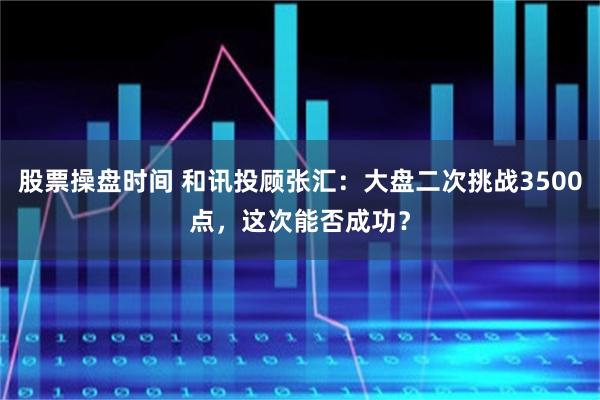 股票操盘时间 和讯投顾张汇：大盘二次挑战3500点，这次能否成功？