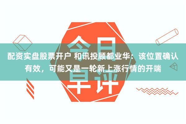 配资实盘股票开户 和讯投顾都业华：该位置确认有效，可能又是一轮新上涨行情的开端