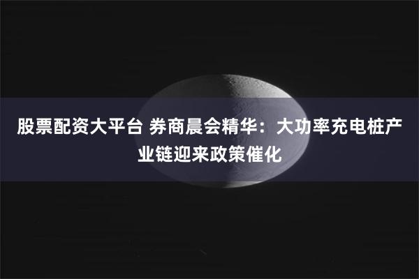 股票配资大平台 券商晨会精华：大功率充电桩产业链迎来政策催化