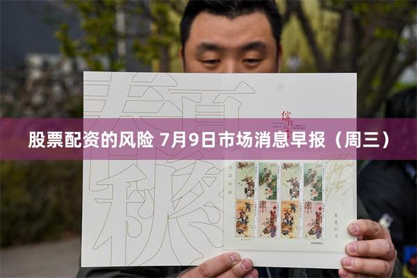 股票配资的风险 7月9日市场消息早报（周三）