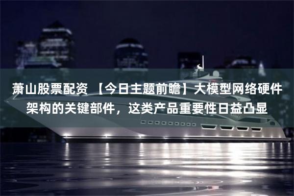 萧山股票配资 【今日主题前瞻】大模型网络硬件架构的关键部件，这类产品重要性日益凸显