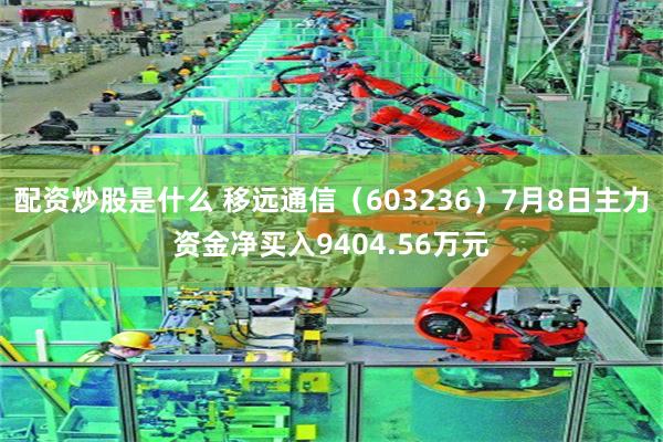 配资炒股是什么 移远通信（603236）7月8日主力资金净买入9404.56万元