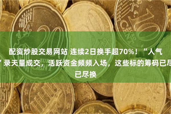 配资炒股交易网站 连续2日换手超70%！“人气牛”录天量成交，活跃资金频频入场，这些标的筹码已尽换