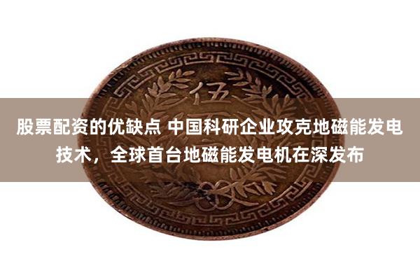 股票配资的优缺点 中国科研企业攻克地磁能发电技术，全球首台地磁能发电机在深发布