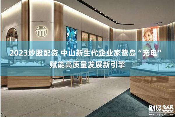 2023炒股配资 中山新生代企业家鹭岛“充电” 赋能高质量发展新引擎