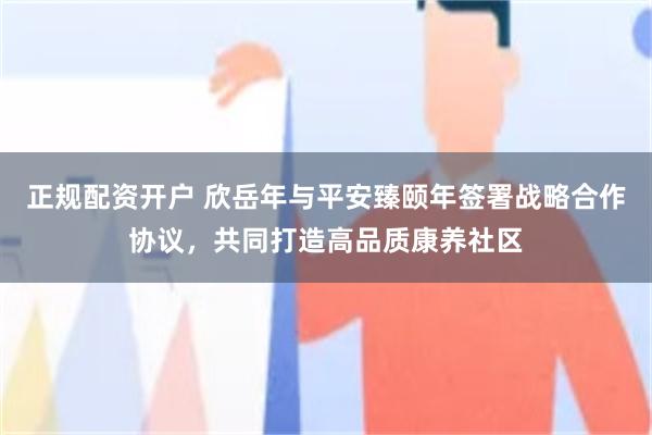 正规配资开户 欣岳年与平安臻颐年签署战略合作协议，共同打造高品质康养社区