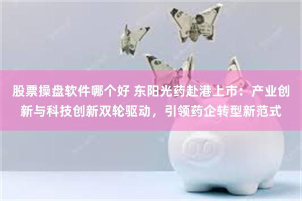 股票操盘软件哪个好 东阳光药赴港上市：产业创新与科技创新双轮驱动，引领药企转型新范式