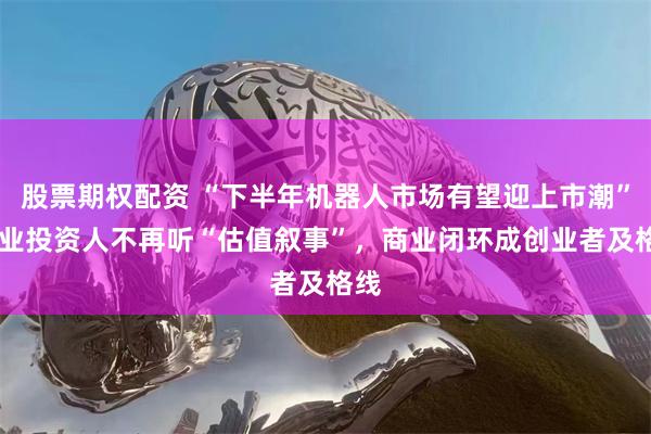 股票期权配资 “下半年机器人市场有望迎上市潮” 产业投资人不再听“估值叙事”，商业闭环成创业者及格线