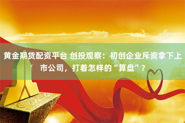 黄金期货配资平台 创投观察：初创企业斥资拿下上市公司，打着怎样的“算盘”？