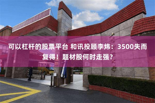 可以杠杆的股票平台 和讯投顾李炜：3500失而复得！题材股何时走强？