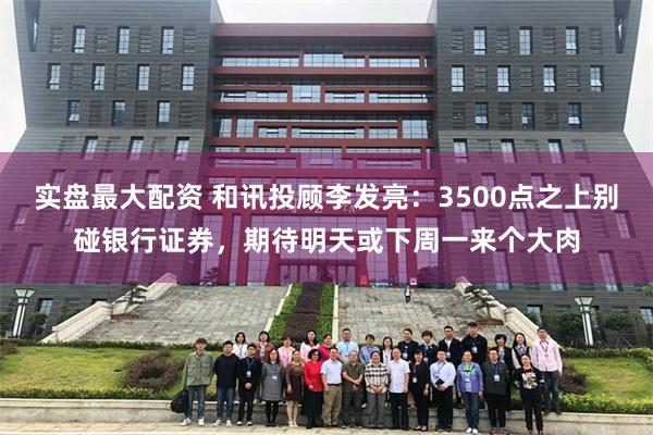 实盘最大配资 和讯投顾李发亮：3500点之上别碰银行证券，期待明天或下周一来个大肉