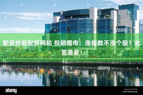 配资炒股配资网站 投顾观市：涨指数不涨个股？此言差矣！