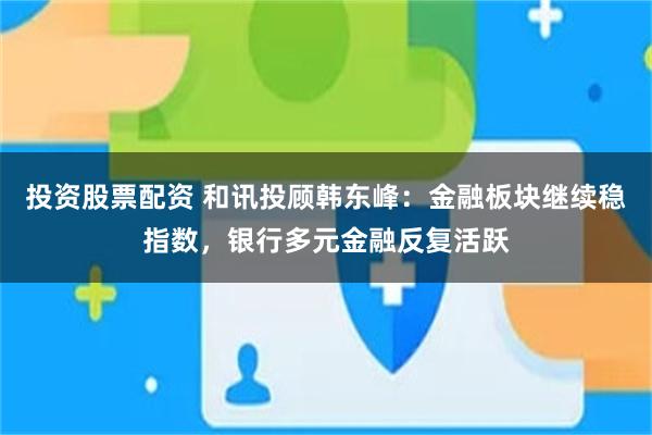 投资股票配资 和讯投顾韩东峰：金融板块继续稳指数，银行多元金融反复活跃