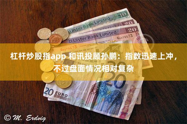 杠杆炒股指app 和讯投顾孙鹏：指数迅速上冲，不过盘面情况相对复杂