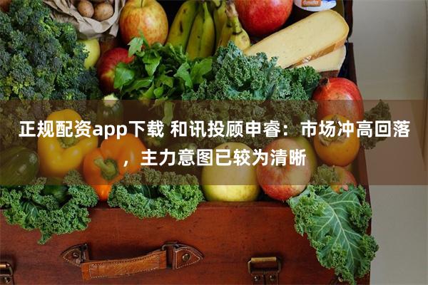 正规配资app下载 和讯投顾申睿：市场冲高回落，主力意图已较为清晰