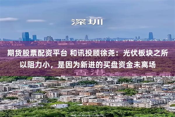 期货股票配资平台 和讯投顾徐尧：光伏板块之所以阻力小，是因为新进的买盘资金未离场