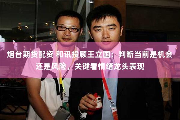 烟台期货配资 和讯投顾王立国：判断当前是机会还是风险，关键看情绪龙头表现