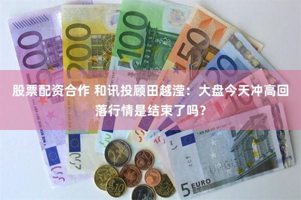 股票配资合作 和讯投顾田越滢：大盘今天冲高回落行情是结束了吗？