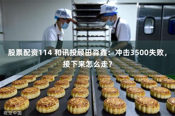股票配资114 和讯投顾田淼鑫：冲击3500失败，接下来怎么走？