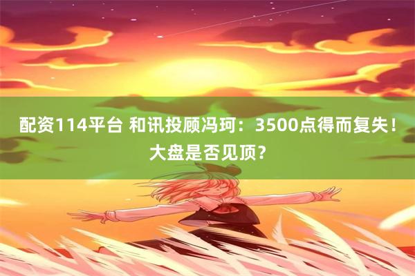 配资114平台 和讯投顾冯珂：3500点得而复失！大盘是否见顶？