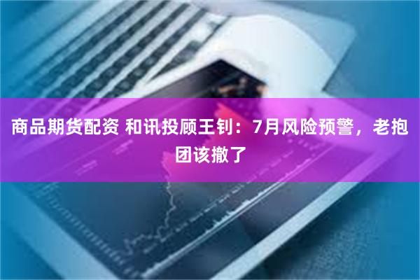 商品期货配资 和讯投顾王钊：7月风险预警，老抱团该撤了