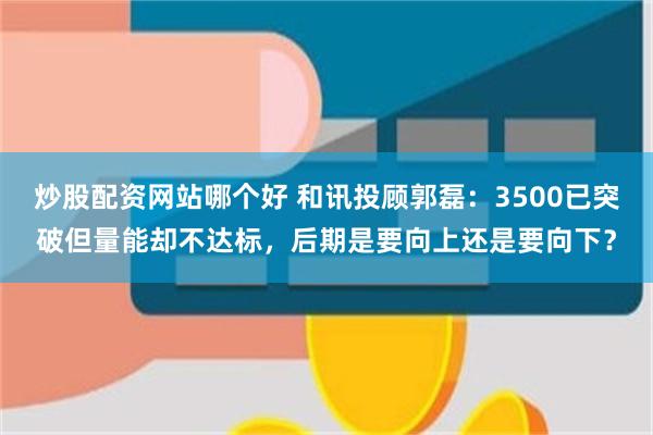 炒股配资网站哪个好 和讯投顾郭磊：3500已突破但量能却不达标，后期是要向上还是要向下？