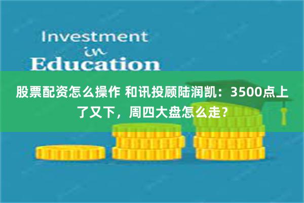 股票配资怎么操作 和讯投顾陆润凯：3500点上了又下，周四大盘怎么走？