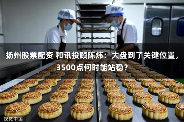 扬州股票配资 和讯投顾陈炜：大盘到了关键位置，3500点何时能站稳？