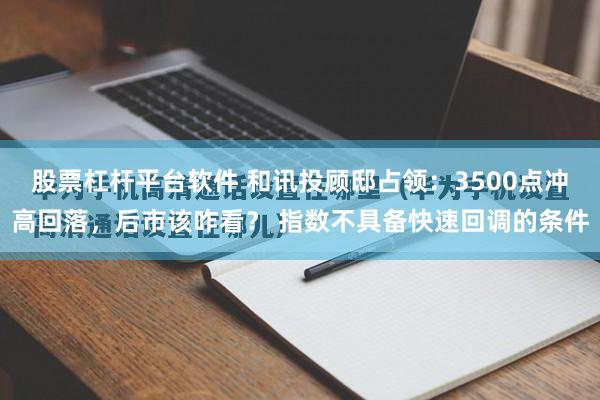 股票杠杆平台软件 和讯投顾邸占领:3500点冲高回落,后市该咋看? 指数不具备快速回调的条件