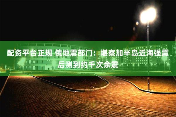 配资平台正规 俄地震部门：堪察加半岛近海强震后测到约千次余震