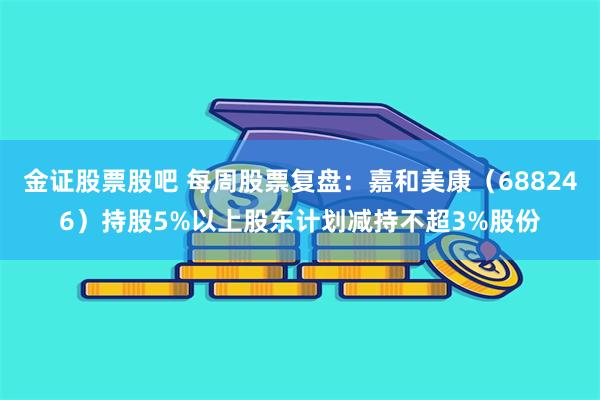 金证股票股吧 每周股票复盘:嘉和美康(688246)持股5%以上股东计划减持不超3%股份