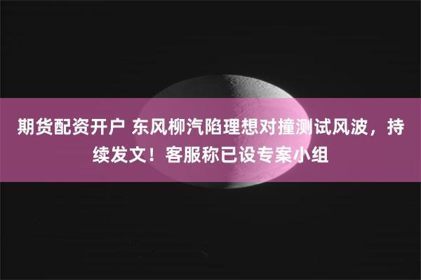 期货配资开户 东风柳汽陷理想对撞测试风波，持续发文！客服称已设专案小组