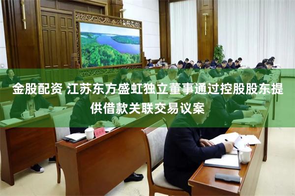 金股配资 江苏东方盛虹独立董事通过控股股东提供借款关联交易议案