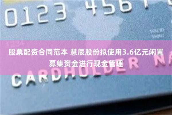 股票配资合同范本 慧辰股份拟使用3.6亿元闲置募集资金进行现金管理