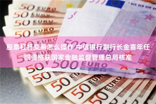 股票杠杆交易怎么操作 中信银行副行长金喜年任职资格获国家金融监督管理总局核准