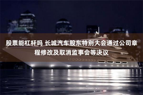 股票能杠杆吗 长城汽车股东特别大会通过公司章程修改及取消监事会等决议