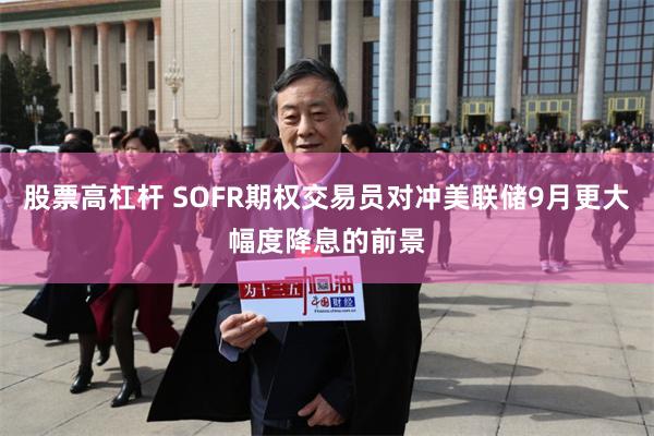 股票高杠杆 SOFR期权交易员对冲美联储9月更大幅度降息的前景