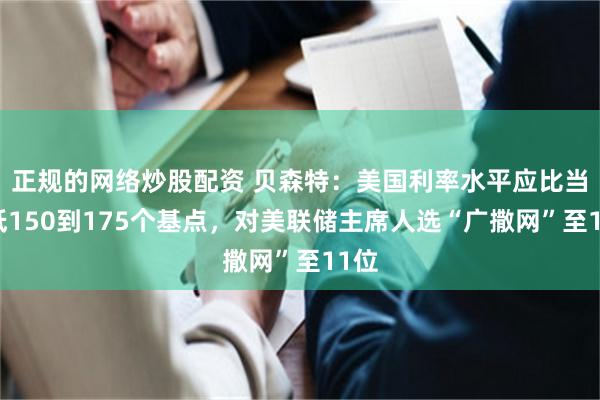 正规的网络炒股配资 贝森特：美国利率水平应比当前低150到175个基点，对美联储主席人选“广撒网”至11位