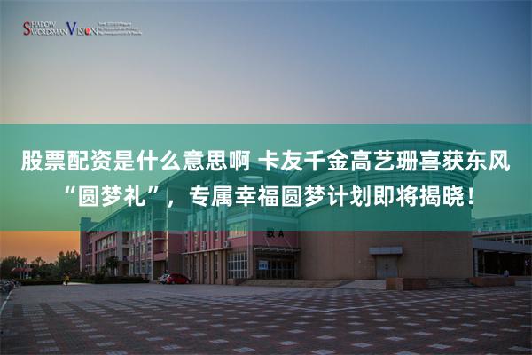 股票配资是什么意思啊 卡友千金高艺珊喜获东风“圆梦礼”,专属幸福圆梦计划即将揭晓!