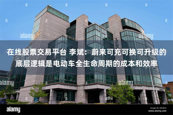在线股票交易平台 李斌:蔚来可充可换可升级的底层逻辑是电动车全生命周期的成本和效率